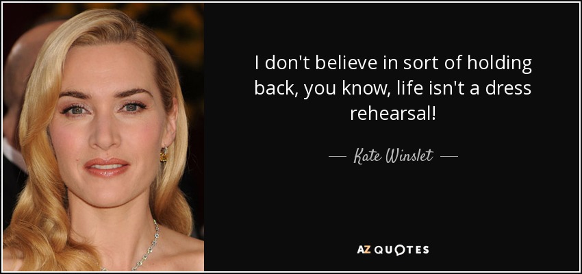 I don't believe in sort of holding back, you know, life isn't a dress rehearsal! - Kate Winslet