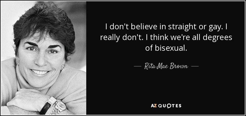 I don't believe in straight or gay. I really don't. I think we're all degrees of bisexual. - Rita Mae Brown