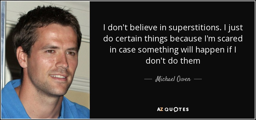 I don't believe in superstitions. I just do certain things because I'm scared in case something will happen if I don't do them - Michael Owen