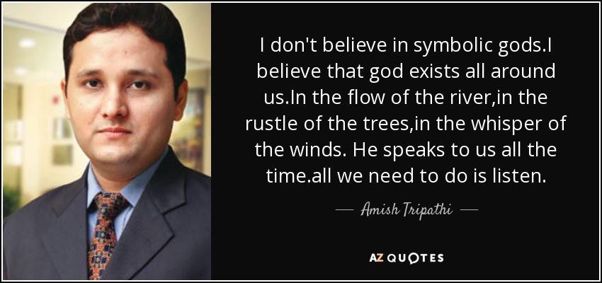 I don't believe in symbolic gods.I believe that god exists all around us.In the flow of the river,in the rustle of the trees,in the whisper of the winds. He speaks to us all the time.all we need to do is listen. - Amish Tripathi
