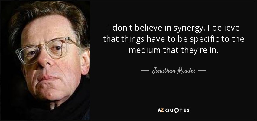 I don't believe in synergy. I believe that things have to be specific to the medium that they're in. - Jonathan Meades
