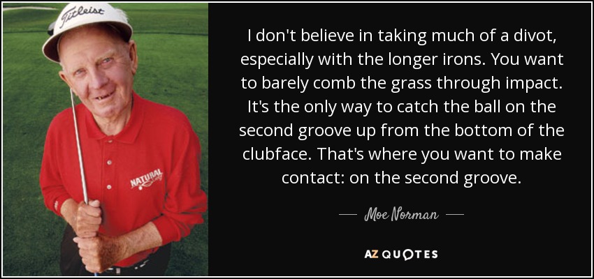 I don't believe in taking much of a divot, especially with the longer irons. You want to barely comb the grass through impact. It's the only way to catch the ball on the second groove up from the bottom of the clubface. That's where you want to make contact: on the second groove. - Moe Norman