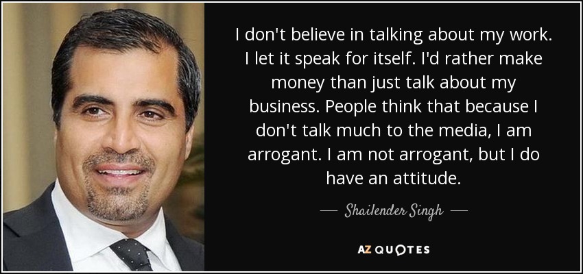 I don't believe in talking about my work. I let it speak for itself. I'd rather make money than just talk about my business. People think that because I don't talk much to the media, I am arrogant. I am not arrogant, but I do have an attitude. - Shailender Singh