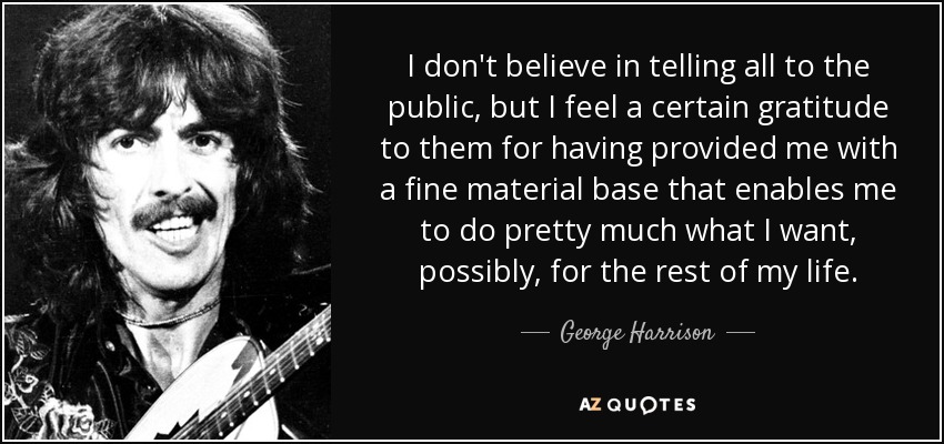 I don't believe in telling all to the public, but I feel a certain gratitude to them for having provided me with a fine material base that enables me to do pretty much what I want, possibly, for the rest of my life. - George Harrison