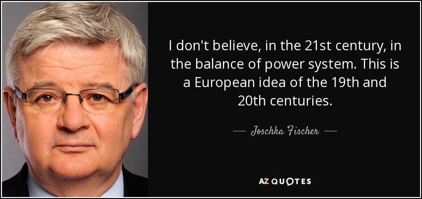 I don't believe, in the 21st century, in the balance of power system. This is a European idea of the 19th and 20th centuries. - Joschka Fischer