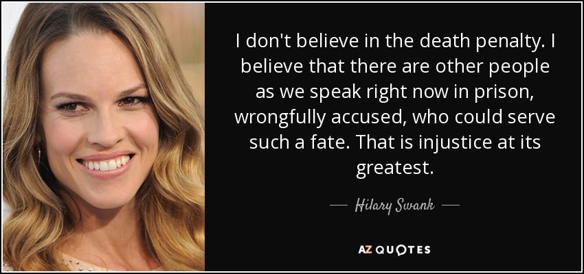 I don't believe in the death penalty. I believe that there are other people as we speak right now in prison, wrongfully accused, who could serve such a fate. That is injustice at its greatest. - Hilary Swank
