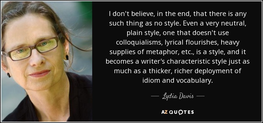 I don't believe, in the end, that there is any such thing as no style. Even a very neutral, plain style, one that doesn't use colloquialisms, lyrical flourishes, heavy supplies of metaphor, etc., is a style, and it becomes a writer's characteristic style just as much as a thicker, richer deployment of idiom and vocabulary. - Lydia Davis