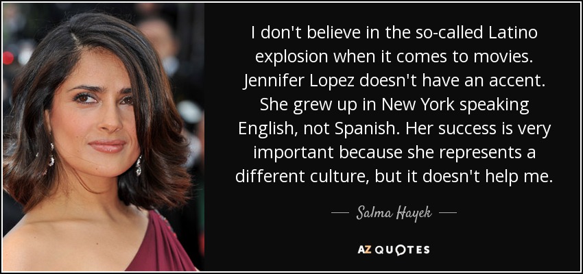 I don't believe in the so-called Latino explosion when it comes to movies. Jennifer Lopez doesn't have an accent. She grew up in New York speaking English, not Spanish. Her success is very important because she represents a different culture, but it doesn't help me. - Salma Hayek