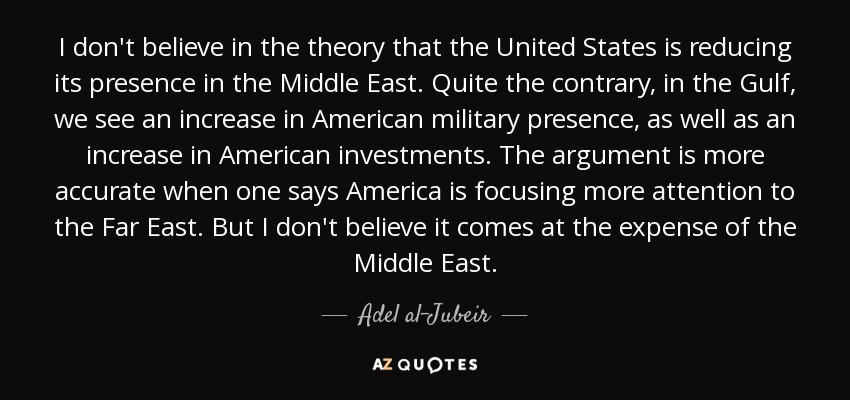 I don't believe in the theory that the United States is reducing its presence in the Middle East. Quite the contrary, in the Gulf, we see an increase in American military presence, as well as an increase in American investments. The argument is more accurate when one says America is focusing more attention to the Far East. But I don't believe it comes at the expense of the Middle East. - Adel al-Jubeir