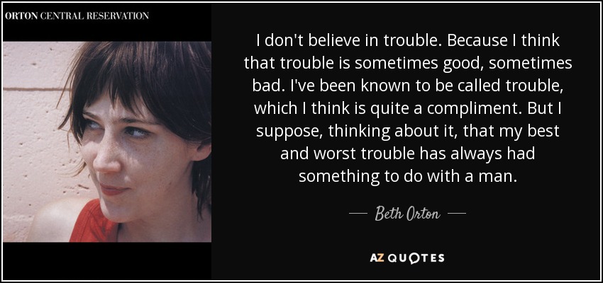 I don't believe in trouble. Because I think that trouble is sometimes good, sometimes bad. I've been known to be called trouble, which I think is quite a compliment. But I suppose, thinking about it, that my best and worst trouble has always had something to do with a man. - Beth Orton