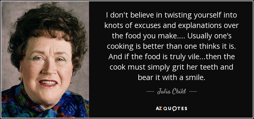 I don't believe in twisting yourself into knots of excuses and explanations over the food you make.... Usually one's cooking is better than one thinks it is. And if the food is truly vile...then the cook must simply grit her teeth and bear it with a smile. - Julia Child