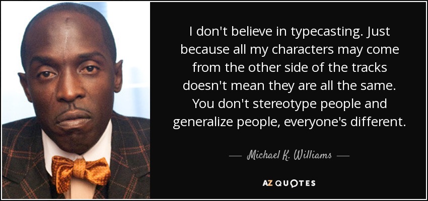 I don't believe in typecasting. Just because all my characters may come from the other side of the tracks doesn't mean they are all the same. You don't stereotype people and generalize people, everyone's different. - Michael K. Williams