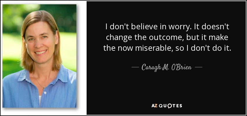 I don't believe in worry. It doesn't change the outcome, but it make the now miserable, so I don't do it. - Caragh M. O'Brien