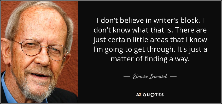 I don't believe in writer's block. I don't know what that is. There are just certain little areas that I know I'm going to get through. It's just a matter of finding a way. - Elmore Leonard