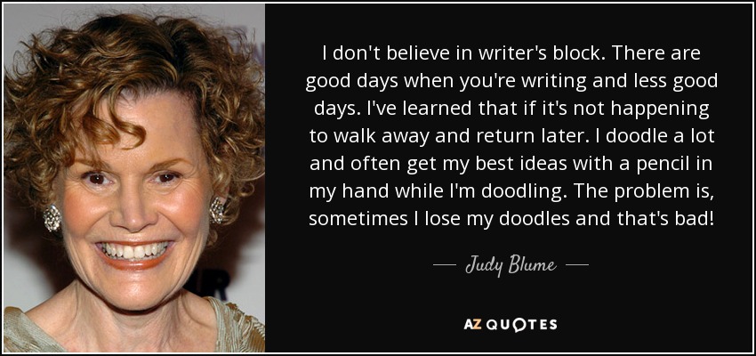 I don't believe in writer's block. There are good days when you're writing and less good days. I've learned that if it's not happening to walk away and return later. I doodle a lot and often get my best ideas with a pencil in my hand while I'm doodling. The problem is, sometimes I lose my doodles and that's bad! - Judy Blume
