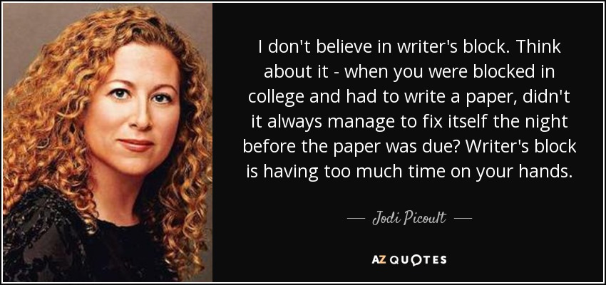 I don't believe in writer's block. Think about it - when you were blocked in college and had to write a paper, didn't it always manage to fix itself the night before the paper was due? Writer's block is having too much time on your hands. - Jodi Picoult