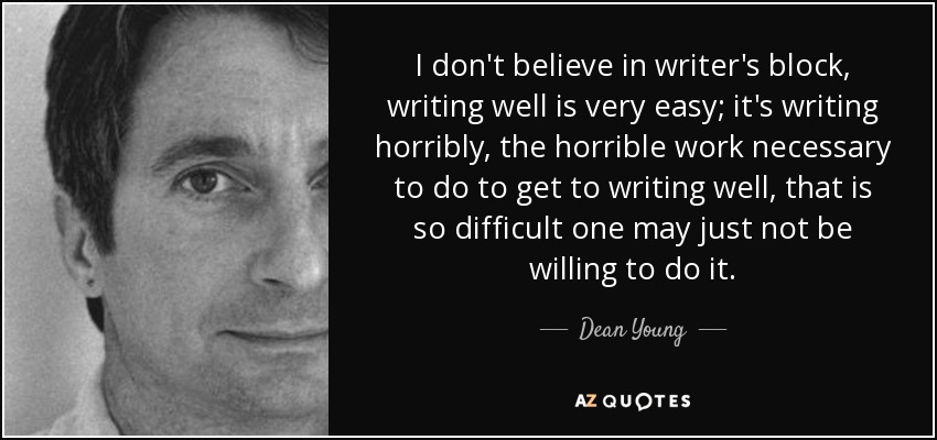 I don't believe in writer's block, writing well is very easy; it's writing horribly, the horrible work necessary to do to get to writing well, that is so difficult one may just not be willing to do it. - Dean Young
