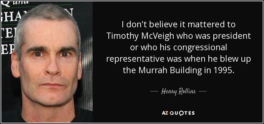 I don't believe it mattered to Timothy McVeigh who was president or who his congressional representative was when he blew up the Murrah Building in 1995. - Henry Rollins