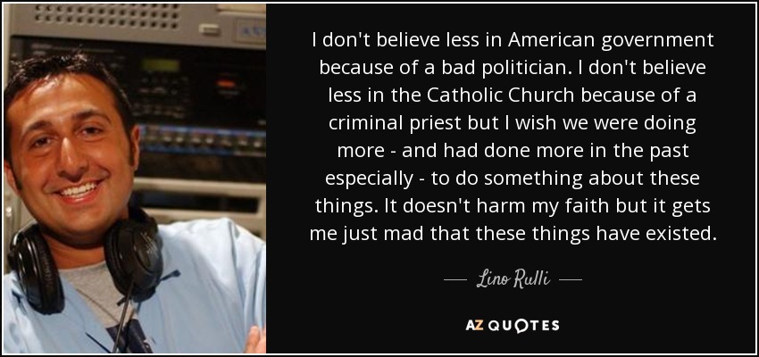 I don't believe less in American government because of a bad politician. I don't believe less in the Catholic Church because of a criminal priest but I wish we were doing more - and had done more in the past especially - to do something about these things. It doesn't harm my faith but it gets me just mad that these things have existed. - Lino Rulli