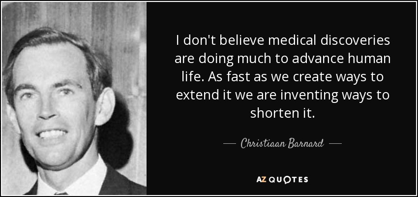 I don't believe medical discoveries are doing much to advance human life. As fast as we create ways to extend it we are inventing ways to shorten it. - Christiaan Barnard