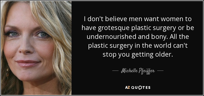 I don't believe men want women to have grotesque plastic surgery or be undernourished and bony. All the plastic surgery in the world can't stop you getting older. - Michelle Pfeiffer