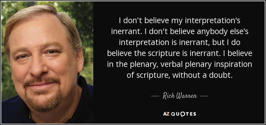 I don't believe my interpretation's inerrant. I don't believe anybody else's interpretation is inerrant, but I do believe the scripture is inerrant. I believe in the plenary, verbal plenary inspiration of scripture, without a doubt. - Rick Warren