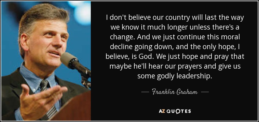 I don't believe our country will last the way we know it much longer unless there's a change. And we just continue this moral decline going down, and the only hope, I believe, is God. We just hope and pray that maybe he'll hear our prayers and give us some godly leadership. - Franklin Graham