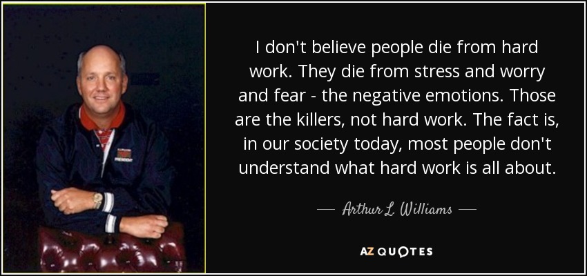 I don't believe people die from hard work. They die from stress and worry and fear - the negative emotions. Those are the killers, not hard work. The fact is, in our society today, most people don't understand what hard work is all about. - Arthur L. Williams, Jr.