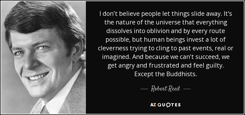 I don't believe people let things slide away. It's the nature of the universe that everything dissolves into oblivion and by every route possible, but human beings invest a lot of cleverness trying to cling to past events, real or imagined. And because we can't succeed, we get angry and frustrated and feel guilty. Except the Buddhists. - Robert Reed