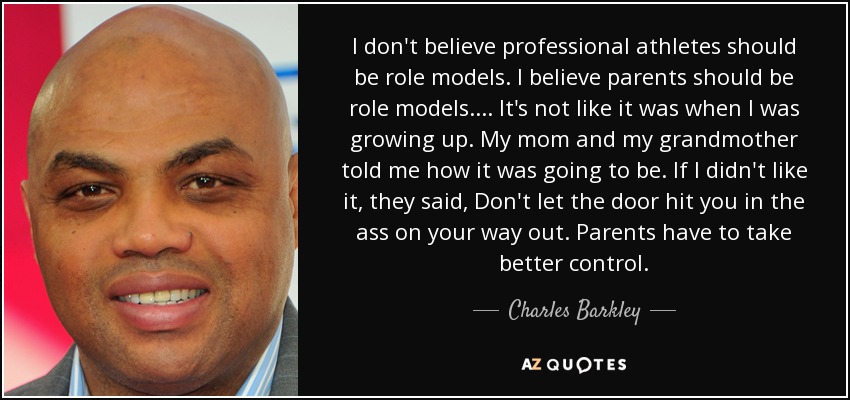 I don't believe professional athletes should be role models. I believe parents should be role models.... It's not like it was when I was growing up. My mom and my grandmother told me how it was going to be. If I didn't like it, they said, Don't let the door hit you in the ass on your way out. Parents have to take better control. - Charles Barkley