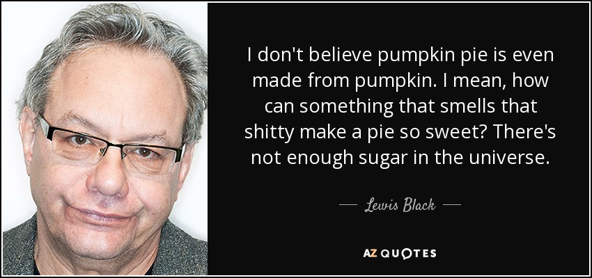 I don't believe pumpkin pie is even made from pumpkin. I mean, how can something that smells that shitty make a pie so sweet? There's not enough sugar in the universe. - Lewis Black