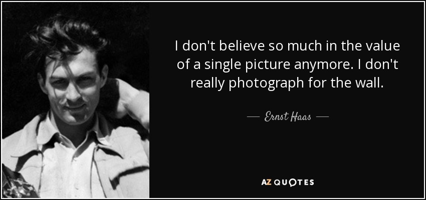 I don't believe so much in the value of a single picture anymore. I don't really photograph for the wall. - Ernst Haas