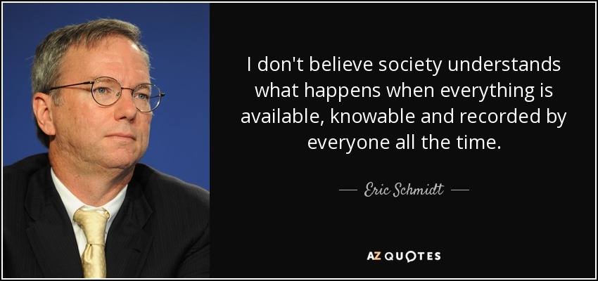 I don't believe society understands what happens when everything is available, knowable and recorded by everyone all the time. - Eric Schmidt
