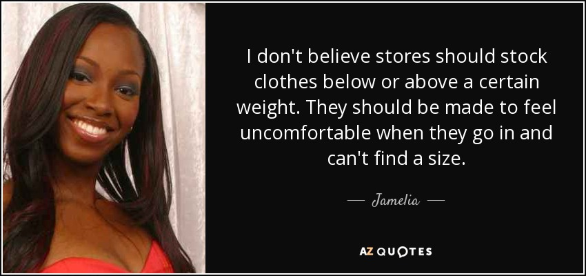 I don't believe stores should stock clothes below or above a certain weight. They should be made to feel uncomfortable when they go in and can't find a size. - Jamelia