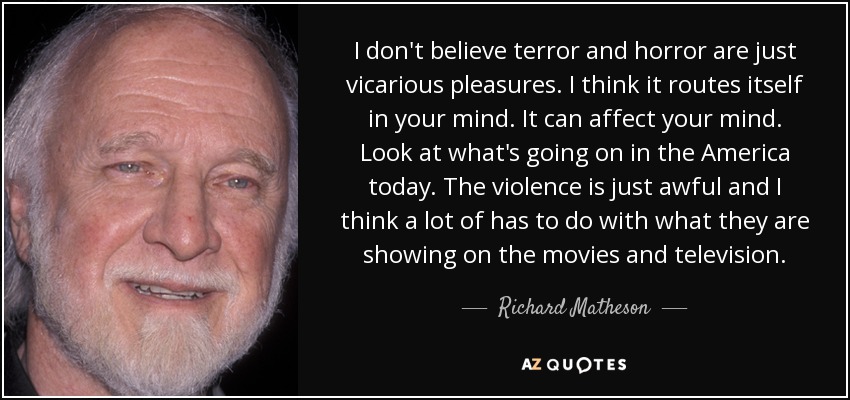 I don't believe terror and horror are just vicarious pleasures. I think it routes itself in your mind. It can affect your mind. Look at what's going on in the America today. The violence is just awful and I think a lot of has to do with what they are showing on the movies and television. - Richard Matheson