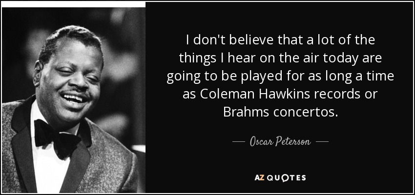 I don't believe that a lot of the things I hear on the air today are going to be played for as long a time as Coleman Hawkins records or Brahms concertos. - Oscar Peterson