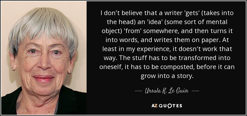 I don't believe that a writer 'gets' (takes into the head) an 'idea' (some sort of mental object) 'from' somewhere, and then turns it into words, and writes them on paper. At least in my experience, it doesn't work that way. The stuff has to be transformed into oneself, it has to be composted, before it can grow into a story. - Ursula K. Le Guin