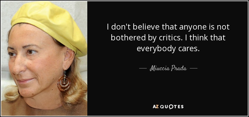 I don't believe that anyone is not bothered by critics. I think that everybody cares. - Miuccia Prada