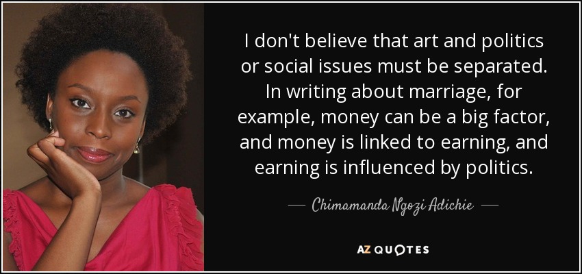 I don't believe that art and politics or social issues must be separated. In writing about marriage, for example, money can be a big factor, and money is linked to earning, and earning is influenced by politics. - Chimamanda Ngozi Adichie