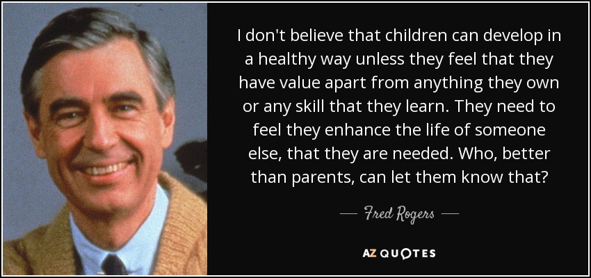 I don't believe that children can develop in a healthy way unless they feel that they have value apart from anything they own or any skill that they learn. They need to feel they enhance the life of someone else, that they are needed. Who, better than parents, can let them know that? - Fred Rogers