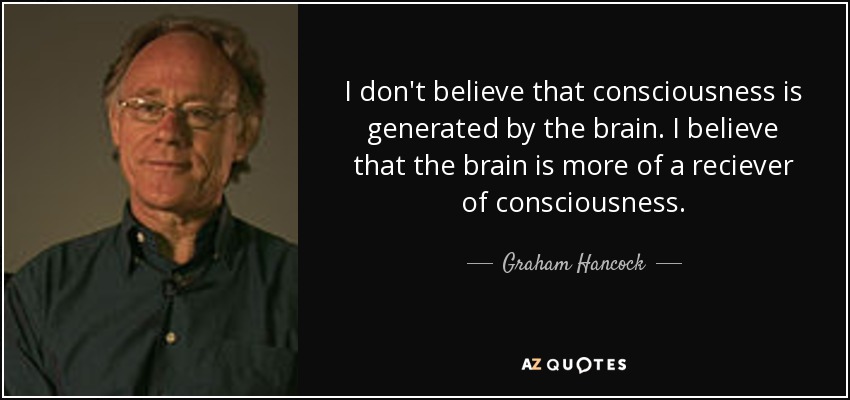 I don't believe that consciousness is generated by the brain. I believe that the brain is more of a reciever of consciousness. - Graham Hancock