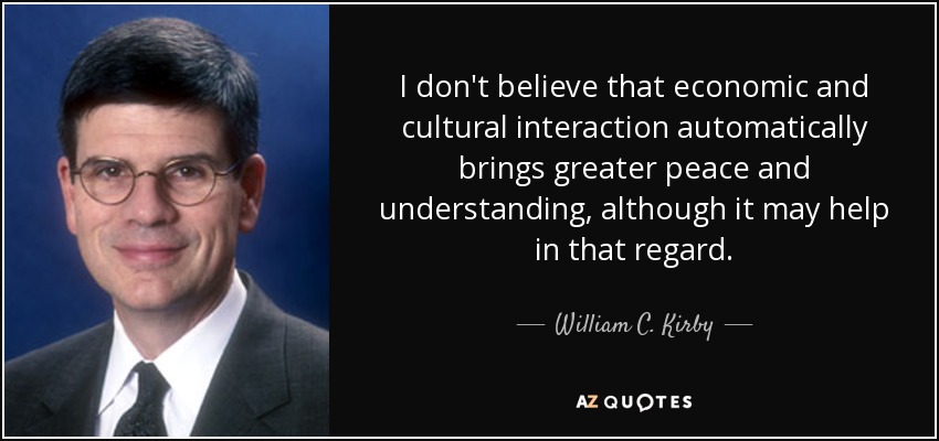 I don't believe that economic and cultural interaction automatically brings greater peace and understanding, although it may help in that regard. - William C. Kirby