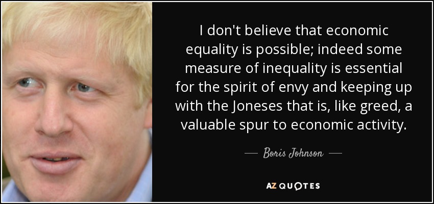 I don't believe that economic equality is possible; indeed some measure of inequality is essential for the spirit of envy and keeping up with the Joneses that is, like greed, a valuable spur to economic activity. - Boris Johnson