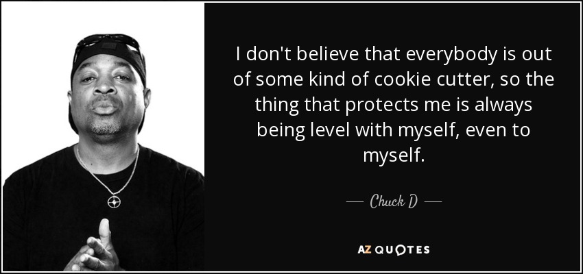 I don't believe that everybody is out of some kind of cookie cutter, so the thing that protects me is always being level with myself, even to myself. - Chuck D