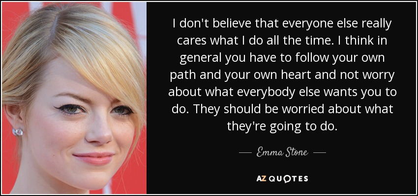 I don't believe that everyone else really cares what I do all the time. I think in general you have to follow your own path and your own heart and not worry about what everybody else wants you to do. They should be worried about what they're going to do. - Emma Stone