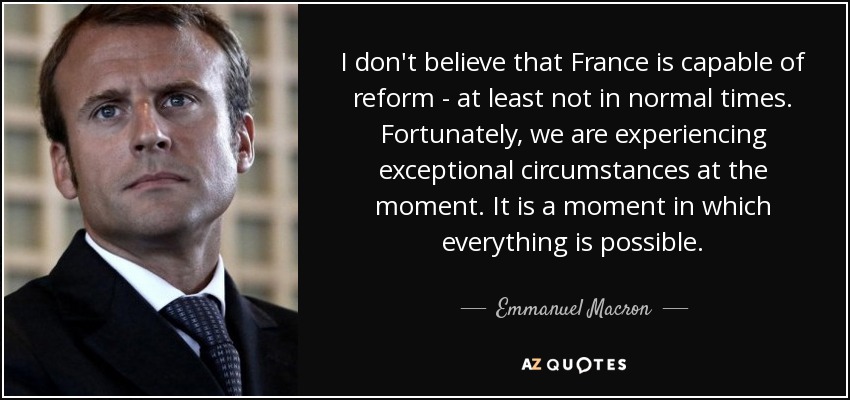 I don't believe that France is capable of reform - at least not in normal times. Fortunately, we are experiencing exceptional circumstances at the moment. It is a moment in which everything is possible. - Emmanuel Macron