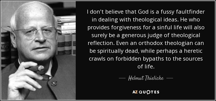 I don't believe that God is a fussy faultfinder in dealing with theological ideas. He who provides forgiveness for a sinful life will also surely be a generous judge of theological reflection. Even an orthodox theologian can be spiritually dead, while perhaps a heretic crawls on forbidden bypaths to the sources of life. - Helmut Thielicke
