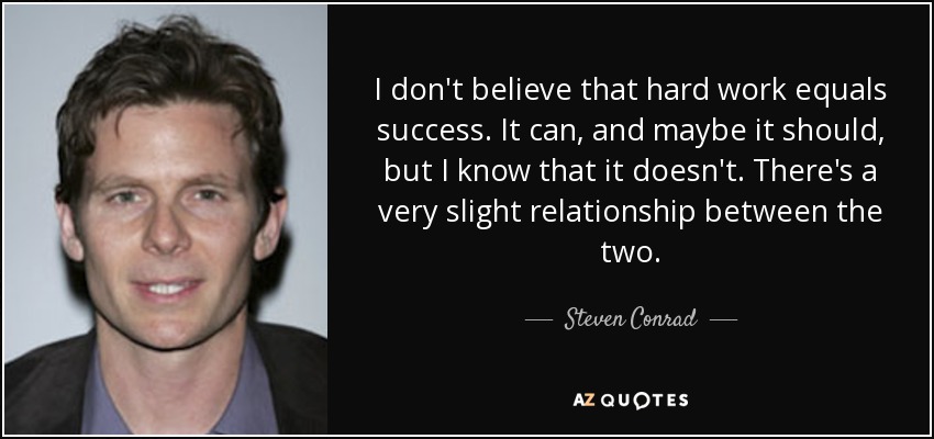 I don't believe that hard work equals success. It can, and maybe it should, but I know that it doesn't. There's a very slight relationship between the two. - Steven Conrad