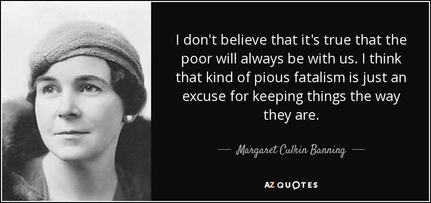 I don't believe that it's true that the poor will always be with us. I think that kind of pious fatalism is just an excuse for keeping things the way they are. - Margaret Culkin Banning