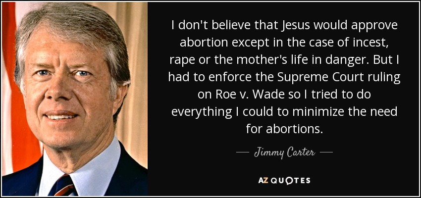 I don't believe that Jesus would approve abortion except in the case of incest, rape or the mother's life in danger. But I had to enforce the Supreme Court ruling on Roe v. Wade so I tried to do everything I could to minimize the need for abortions. - Jimmy Carter